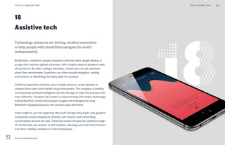 18
Assistive tech
Technology advances are driving creative innovation
to help people with disabilities navigate the world
independently.
Be My Eyes, created by visually impaired craftsman Hans Jørgen Wiberg, is
an app that matches sighted volunteers with visually impaired people in need
of assistance. By video-calling a volunteer, a blind user can ask questions
about their environment. Questions can often include navigation, reading
instructions, or identifying the expiry date of a product.
California-based Aira similarly uses a mobile device or smart glasses to
connect blind users with trained visual interpreters. The company is working
to incorporate artificial intelligence (AI) into the app to make the process even
more effective. Transport for London is experimenting with similar technology,
trialing Wayfindr to help blind people navigate the Underground using
Bluetooth-equipped beacons that provide audio directions.
Vision might be just the beginning. Microsoft Garage’s hearing AI uses graphics
to illustrate sound, showing its intensity and volume, and transcribing
conversations around the user. California-based Liftware has created a range
of utensils that use sensors to self-stabilize, allowing users with hand tremors
and other mobility conditions to feed themselves.
THE FUTURE 100 39TECH & INNOVATION
Microsoft Garage Hearing AI
 