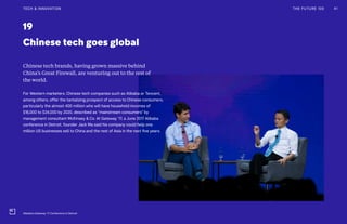 19
Chinese tech goes global
Chinese tech brands, having grown massive behind
China’s Great Firewall, are venturing out to the rest of
the world.
For Western marketers, Chinese tech companies such as Alibaba or Tencent,
among others, offer the tantalizing prospect of access to Chinese consumers,
particularly the almost 400 million who will have household incomes of
$16,000 to $34,000 by 2020, described as “mainstream consumers” by
management consultant McKinsey & Co. At Gateway ’17, a June 2017 Alibaba
conference in Detroit, founder Jack Ma said his company could help one
million US businesses sell to China and the rest of Asia in the next five years.
THE FUTURE 100 41TECH & INNOVATION
Alibaba's Gateway '17 Conference in Detroit
 