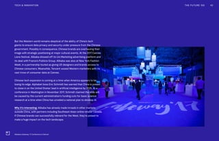 But the Western world remains skeptical of the ability of China’s tech
giants to ensure data privacy and security under pressure from the Chinese
government. Possibly in consequence, Chinese brands are overhauling their
image with strategic positioning at major cultural events. At the 2017 Cannes
Lions festival, Alibaba showed off its Uni Marketing advertising platform and
its deal with France’s Publicis Group. Alibaba was also at New York Fashion
Week, in a partnership touted as giving US designers and brands access to
Chinese consumers. Meanwhile, Tencent wooed Western marketers with its
vast trove of consumer data at Cannes.
Chinese tech expansion is coming at a time when America appears to be
losing its edge. Alphabet boss Eric Schmidt has warned that China is poised
to close in on the United States’ lead in artificial intelligence by 2025. At a
conference in Washington in November 2017, Schmidt claimed the slide will
be caused by the current administration’s funding cuts for basic science
research at a time when China has unveiled a national plan to develop AI.
Why it’s interesting: Alibaba has already made inroads in other markets
outside China, with partners including Southeast Asian online retailer Lazada.
If Chinese brands can successfully rebrand for the West, they’re poised to
make a huge impact on the tech landscape.
THE FUTURE 100 42TECH & INNOVATION
Alibaba's Gateway '17 Conference in Detroit
 