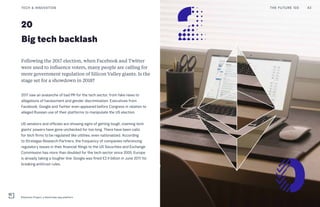 20
Big tech backlash
Following the 2017 election, when Facebook and Twitter
were used to influence voters, many people are calling for
more government regulation of Silicon Valley giants. Is the
stage set for a showdown in 2018?
2017 saw an avalanche of bad PR for the tech sector, from fake news to
allegations of harassment and gender discrimination. Executives from
Facebook, Google and Twitter even appeared before Congress in relation to
alleged Russian use of their platforms to manipulate the US election.
US senators and officials are showing signs of getting tough, claiming tech
giants’ powers have gone unchecked for too long. There have been calls
for tech firms to be regulated like utilities, even nationalized. According
to Strategas Research Partners, the frequency of companies referencing
regulatory issues in their financial filings to the US Securities and Exchange
Commission has more than doubled for the tech sector since 2005. Europe
is already taking a tougher line: Google was fined €2.4 billion in June 2017 for
breaking antitrust rules.
THE FUTURE 100 43TECH & INNOVATION
Ethereum Project, a blockchain app platform
 