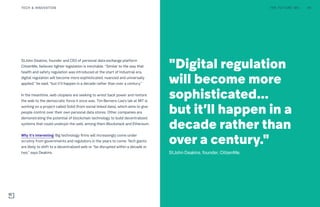 StJohn Deakins, founder and CEO of personal data exchange platform
CitizenMe, believes tighter legislation is inevitable. “Similar to the way that
health and safety regulation was introduced at the start of Industrial era,
digital regulation will become more sophisticated, nuanced and universally
applied,” he said, “but it’ll happen in a decade rather than over a century.”
In the meantime, web utopians are seeking to wrest back power and restore
the web to the democratic force it once was. Tim Berners-Lee’s lab at MIT is
working on a project called Solid (from social linked data), which aims to give
people control over their own personal data stores. Other companies are
demonstrating the potential of blockchain technology to build decentralized
systems that could underpin the web, among them Blockstack and Ethereum.
Why it’s interesting: Big technology firms will increasingly come under
scrutiny from governments and regulators in the years to come. Tech giants
are likely to shift to a decentralized web or “be disrupted within a decade or
two,” says Deakins.
"Digital regulation
will become more
sophisticated...
but it’ll happen in a
decade rather than
over a century."
StJohn Deakins, founder, CitizenMe.
THE FUTURE 100 44TECH & INNOVATION
 
