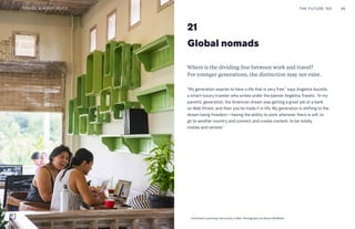 Global nomads
21
Where is the dividing line between work and travel?
For younger generations, the distinction may not exist.
“My generation aspires to have a life that is very free,” says Angelina Aucello,
a smart-luxury traveler who writes under the banner Angelina Travels. “In my
parents’ generation, the American dream was getting a great job at a bank
on Wall Street, and then you’ve made it in life. My generation is shifting to the
dream being freedom—having the ability to work wherever there is wifi, to
go to another country and connect and create content, to be totally
mobile and remote.”
THE FUTURE 100 46
Unsettled coworking community in Bali. Photography by Reece McMillian
TRAVEL & HOSPITALITY
 