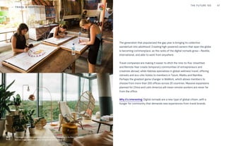 The generation that popularized the gap year is bringing its collective
wanderlust into adulthood. Creating high-powered careers that span the globe
is becoming commonplace, as the ranks of the digital nomads grow—flexible,
international, and able to work from anywhere.
Travel companies are making it easier to ditch the nine-to-five. Unsettled
and Remote Year create temporary communities of entrepreneurs and
creatives abroad, while Habitas specializes in global wellness travel, offering
retreats and eco-chic hotels to members in Tulum, Malibu and Namibia.
Perhaps the greatest game changer is WeWork, which allows members to
choose from more than 200 offices across 20 countries. Massive expansions
planned for China and Latin America will mean remote workers are never far
from the office.
Why it’s interesting: Digital nomads are a new type of global citizen, with a
hunger for community that demands new experiences from travel brands.
THE FUTURE 100 47
Top Image: Unsettled coworking community in Bali. Photography by Reece McMillian
Bottom Image: WeWork at Sony Center Commons in Berlin
TRAVEL & HOSPITALITY
 