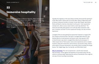 22
Immersive hospitality
Arguably the originator in this area, Disney recently announced the opening of
a Star Wars hotel in 2019 as part of its Star Wars: Galaxy’s Edge theme park
at Disney’s Hollywood Studios in Orlando, Florida. Bob Chapek, Walt Disney
Parks and Resorts chairman, described it as the park’s “most experiential
concept ever...where a luxury resort meets a multi-day adventure.” The
hotel will reportedly allow guests to mix with Star Wars characters, take
part in missions, and learn to drive a spacecraft during a two-day narrative
experience.
Lionsgate’s films are also getting the experiential treatment. In August 2017,
the company announced that it will open a Lionsgate Movie World at Jeju
Shinhwa World, an entertainment and leisure resort that opened in 2017
on South Korea’s Jeju Island. Lionsgate Movie World will encompass 1.3
million square feet of theme parks, movie scene experiences and re-created
locations, along with restaurants, performances, and souvenir shops. Visitors
will be able to immerse themselves in the worlds of films including The Hunger
Games, The Twilight Saga, Now You See Me, and 2018’s Robin Hood.
Why it’s interesting: This rush to experiences—and the new revenues
they can bring—comes against the backdrop of uncertainty about the film
industry’s existing model. Replicating the worlds of blockbuster films might be
one way of future-proofing moviemaking.
Spooked by stagnant audience figures, film companies
are taking their franchises out of the confines of the big
screen, and jumping on the experience bandwagon,
creating immersive theme parks and hotels in their
films’ images.
THE FUTURE 100 49
Walt Disney World Star Wars resort
TRAVEL & HOSPITALITY
 