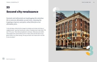 23
Second city renaissance
Xennials and millennials are leapfrogging the suburban
life to reinvent affordable second cities, enjoying the
trappings of groovy and gritty urban lifestyles at an
affordable price.
“In the old days, artists led the charge to revitalize and reclaim old cities or
neighborhoods,” says April Hutchinson, editor of leading travel trade titles TTG
and TTG Luxury. “Now that’s broadened to startups, millennials and middle-
class people who cannot afford to live in major cities and still want to buy
good coffee in an urban setting. The way we work now means we’re not tied
to any one place.”
THE FUTURE 100TRAVEL & HOSPITALITY 51
Detroit Foundation hotel
 
