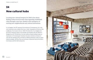 24
New cultural hubs
Locating new cultural hotspots for 2018 is less about
finding undiscovered locales than regarding established
cities through a new lens, thanks to the emergence of
exciting new neighborhoods and cultural institutions.
In Los Angeles, the 2017 opening of the Institute of Contemporary Art in the
city’s downtown area created much buzz. Under the guidance of director Elsa
Longhauser, the museum aims to “reflect the diversity of Los Angeles and
the world, fostering critique of the familiar and empathy with the different.”
Designed by wHY Architecture, the stark yellow and gray building makes an
impression on the landscape. Koreatown has also received an infusion of
cool with the opening of the Line Hotel on Wilshire Boulevard. Under its spare
industrial design, chef Roy Choy serves Korean-influenced food at the hotel’s
Commissary and Pot Café restaurants.
THE FUTURE 100TRAVEL & HOSPITALITY 53
The Line LA
 