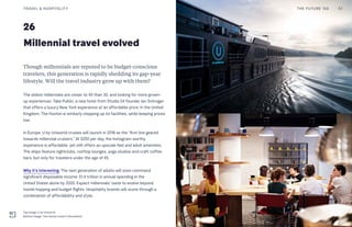 26
Millennial travel evolved
Though millennials are reputed to be budget-conscious
travelers, this generation is rapidly shedding its gap-year
lifestyle. Will the travel industry grow up with them?
The oldest millennials are closer to 40 than 30, and looking for more grown-
up experiences. Take Public, a new hotel from Studio 54 founder Ian Schrager
that offers a luxury New York experience at an affordable price. In the United
Kingdom, The Hoxton is similarly stepping up its facilities, while keeping prices
low.
In Europe, U by Uniworld cruises will launch in 2018 as the “first line geared
towards millennial cruisers.” At $250 per day, the Instagram-worthy
experience is affordable, yet still offers an upscale feel and adult amenities.
The ships feature nightclubs, rooftop lounges, yoga studios and craft coffee
bars, but only for travelers under the age of 45.
Why it’s interesting: The next generation of adults will soon command
significant disposable income: $1.4 trillion in annual spending in the
United States alone by 2020. Expect millennials’ taste to evolve beyond
hostel hopping and budget flights. Hospitality brands will score through a
combination of affordability and style.
THE FUTURE 100TRAVEL & HOSPITALITY 57
Top Image: U by Uniworld
Bottom Image: The Hoxton hotel in Shoreditch
 