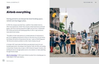 27
Airbnb everything
Having proved it can disrupt the hotel booking space,
Airbnb now has bigger plans.
In 2016, the company launched Trips, a platform that enables hosts to
offer local experiences. Airbnb Trips include curated experiences and local
guides, with future sections planned for flights and services. In September
2017, Airbnb partnered with booking app Resy to offer in-app restaurant
reservations and reviews.
“The ability to book reservations at a curated selection of restaurants is
part of our ongoing commitment to focus on the entire trip, not just homes,
and follows the launch of Experiences last year,” reads an Airbnb blog post.
“We feel we’ve solved a problem no other travel company has yet.”
In October 2017, news broke that Airbnb was planning to launch its own
branded apartments. According to the Financial Times, the 300-unit building
in Kissimmee, Florida is due to open in 2018. Aimed at frequent travelers, the
building has secure storage options and on-site cleaners to make subletting
through Airbnb simple.
Why it’s interesting: In 2018, expect Airbnb to evolve from a booking app to a
major player in the travel industry.
TRAVEL & HOSPITALITY 58THE FUTURE 100
Airbnb Trips: Berlin
 