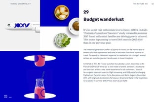 29
Budget wanderlust
It’s no secret that millennials love to travel. MMGY Global’s
“Portrait of American Travelers” study released in summer
2017 found millennial families are driving growth in travel.
This sector is planning to travel 36% more in 2017-2018
than in the previous year.
The millennial generation prefers to spend its money on the memorable el-
ements of travel experiences and save on the more functional aspects of
travel. To appeal to millennials’ appetite for wanderlust on a budget, several
airlines are launching purse-friendly ways to travel the globe.
In the fall of 2017, Air France launched its subsidiary Joon, described by Air
France CEO Franck Terner as “a new model of airline, between a traditional
and low-cost airline, a new travel experience for all customers.” Joon of-
fers organic treats on board, in-flight streaming, and USB ports for charging.
Flights from Paris to Lisbon, Porto, Barcelona, and Berlin began in December
2017, with long haul destinations Fortaleza in Brazil and Mahé in the Seychelles
to be added in summer 2018. Prices start at just €249.
THE FUTURE 100TRAVEL & HOSPITALITY 62
Joon
 