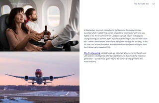 In September, low-cost transatlantic flight pioneer Norwegian Airlines
launched what it called “the world’s longest low-cost route,” with one-way
flights on its 787 Dreamliner from London’s Gatwick airport to Singapore
Changi costing just £149.90. Bjørn Kjos, CEO of Norwegian, said the new route
will “connect destinations where fares have been too high for too long.” In the
US, low-cost airline Southwest Airlines announced the launch of flights from
North America to Hawaii in 2018.
Why it’s interesting: Limited funds are no longer a barrier to far-flung travel,
with airlines molding their offer to meet the travel dreams of the millennial
generation—a wise move, given they’re the cohort driving growth in the
travel industry.
THE FUTURE 100 63
Norwegian Air 787 Dreamliner
TRAVEL+HOSPITALITY
 