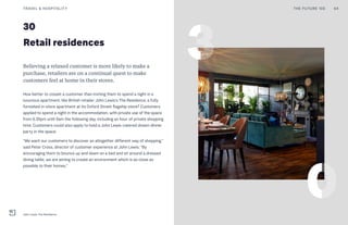 30
Retail residences
Believing a relaxed customer is more likely to make a
purchase, retailers are on a continual quest to make
customers feel at home in their stores.
How better to cosset a customer than inviting them to spend a night in a
luxurious apartment, like British retailer John Lewis’s The Residence, a fully
furnished in-store apartment at its Oxford Street flagship store? Customers
applied to spend a night in the accommodation, with private use of the space
from 6.30pm until 9am the following day, including an hour of private shopping
time. Customers could also apply to hold a John Lewis-catered dream dinner
party in the space.
“We want our customers to discover an altogether different way of shopping,”
said Peter Cross, director of customer experience at John Lewis. “By
encouraging them to bounce up and down on a bed and sit around a dressed
dining table, we are aiming to create an environment which is as close as
possible to their homes.”
THE FUTURE 100TRAVEL & HOSPITALITY 64
John Lewis' The Residence
 