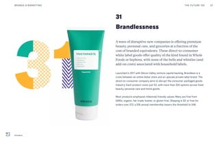 Brandlessness
A wave of disruptive new companies is offering premium
beauty, personal care, and groceries at a fraction of the
cost of branded equivalents. These direct-to-consumer
white label goods offer quality of the kind found in Whole
Foods or Sephora, with none of the bells and whistles (and
add-on costs) associated with household labels.
Launched in 2017 with Silicon Valley venture capital backing, Brandless is a
cross between an online dollar store and an upscale private label brand. The
direct-to-consumer company aims to disrupt the consumer packaged goods
industry. Each product costs just $3, with more than 200 options across food,
beauty, personal care and home goods.
Most products emphasize millennial-friendly values: Many are free from
GMOs, organic, fair trade, kosher, or gluten free. Shipping is $9, or free for
orders over $72; a $36 annual membership lowers the threshold to $48.
31
THE FUTURE 100BRANDS & MARKETING 67
Brandless
 