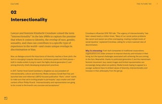 02
Intersectionality
Crenshaw’s influential 2016 TED talk, “The urgency of intersectionality,” has
been viewed nearly a million times. “Many of our social justice problems
like racism and sexism are often overlapping, creating multiple levels of
social injustice,” explained Crenshaw, calling for a more nuanced view of
discrimination.
Why it’s interesting: From tech companies to traditional corporations,
organizations are under pressure to improve diversity and inclusion in their
hiring, but the layered challenges associated with achieving this are coming
to the fore. Meanwhile, thanks to politicized generation Z and the mainstream
feminist movement, lazy, sexist images and limited representation are
increasingly being called out publicly. Media brands hoping to appeal to a
younger audience have to embed values of diversity, intersectionality and
inclusion in their philosophy from the get-go.
Lawyer and feminist Kimberlé Crenshaw coined the term
“intersectionality” in the late 1980s to capture the premise
that when it comes to identity, the overlap of race, gender,
sexuality, and class can contribute to a specific type of
experience in the world—and create unique overlaps in
discrimination or bias.
Now, as dialogue around the importance of diversity reaches a fever pitch, the
term is resurging in popular discourse, conference panels and think pieces—
both in media outlets trying to reach the highly diverse generation Z, and
among diversity chiefs developing employment practices.
In 2017, Twitter hired Candi Castleberry Singleton as vice president of
intersectionality, culture and diversity. Media company Condé Nast has just
launched teen and millennial LGBTQ-focused publication “them,” which “wants
to make sure that we’re inviting people to participate,” says creator and chief
content officer Phillip Picardi. “Intersectionality and representation are going
to be crucial to the brand’s very success and acceptance.”
THE FUTURE 100 7CULTURE
 