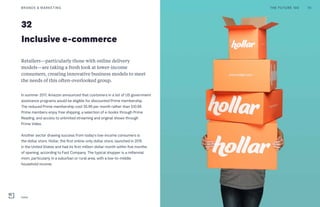 32
Inclusive e-commerce
Retailers—particularly those with online delivery
models—are taking a fresh look at lower-income
consumers, creating innovative business models to meet
the needs of this often-overlooked group.
In summer 2017, Amazon announced that customers in a list of US government
assistance programs would be eligible for discounted Prime membership.
The reduced Prime membership cost $5.99 per month rather than $10.99.
Prime members enjoy free shipping, a selection of e-books through Prime
Reading, and access to unlimited streaming and original shows through
Prime Video.
Another sector drawing success from today’s low-income consumers is
the dollar store. Hollar, the first online-only dollar store, launched in 2015
in the United States and had its first million-dollar month within five months
of opening, according to Fast Company. The typical shopper is a millennial
mom, particularly in a suburban or rural area, with a low-to-middle
household income.
BRANDS & MARKETING 70THE FUTURE 100
Hollar
 