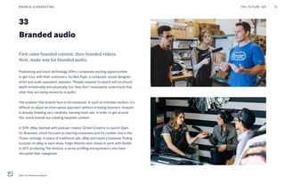 33
Branded audio
First came branded content, then branded videos.
Next, make way for branded audio.
Podcasting and voice technology offers companies exciting opportunities
to get cozy with their customers. As Nick Ryan, a composer, sound designer,
artist and audio specialist, explains, “People respond to sound with profound
depth emotionally and physically, but they don’t necessarily understand that
what they are being moved by is audio.”
The problem that brands face is intrusiveness. In such an intimate medium, it’s
difficult to adopt an interruptive approach without irritating listeners. Amazon
is already treading very carefully, banning most ads. In order to get around
this, some brands are creating bespoke content.
In 2016, eBay teamed with podcast creator Gimlet Creative to launch Open
for Business, which focused on starting a business and hit number one in the
iTunes rankings. In place of traditional ads, eBay portrayed a business finding
success on eBay in each show. Virgin Atlantic also chose to work with Gimlet
in 2017, producing The Venture, a series profiling entrepreneurs who have
disrupted their categories.
THE FUTURE 100BRANDS & MARKETING 72
Open for Business podcast
 
