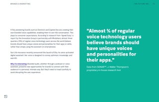 A few pioneering brands such as Domino’s and Capital One are creating their
own branded voice capabilities, enabling them to own the conversation. This
plays to consumer expectations. According to research from “Speak Easy,” a
report by the Innovation Group in partnership with Mindshare, almost three
quarters (74%) of regular voice technology users across the world believe
brands should have unique voices and personalities for their apps or skills,
rather than simply using the assistant on smartphones.
Sun Life Insurance recently announced the launch of Ella, its voice-activated
digital assistant. Her voice is designed to convey optimism, knowledge, and
warmth.
Why it’s interesting: Branded audio, whether through a podcast or voice
assistant, presents new opportunities for brands to connect with their
audience in a personal, intimate way. But they’ll need to tread carefully to
avoid disrupting the user experience.
"Almost ¾ of regular
voice technology users
believe brands should
have unique voices
and personalities for
their apps."
Data from SONAR™, J. Walter Thompson's
proprietary in-house research tool
THE FUTURE 100BRANDS & MARKETING 73
 