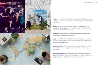 TV Land, the channel that kicked off a new era of New Adult programming
with Younger, a hit show that centers on a 40-something woman’s attempts to
pass for 26.
Delta, whose partnerships with Tinder and VICE Media are a part of its
ongoing strategy to engage this new group of travelers, as it reaches New
Adults at the forefront of their careers.
Ally Bank, an online-only bank that marries hip, humorous branding with
serious tips for mortgages and retirement.
Fendi, whose “F is for Fendi” digital platform creates a digital space in luxury
for older millennials who are “really not as vapid, void-filled and devoid of
meaning as the research says.”
Atlas Coffee Club, a coffee subscription that appeals to the well-traveled
millennial, with a $14-per-bag subscription cost that hints at an adult
domestic life.
Why it’s interesting: By 2020, millennials will control around $1.4 trillion in
spending in the United States, Accenture reports. It’s time for marketers to
recognize and speak to this influential generational cohort.
THE FUTURE 100 76
Left Image: Younger
Right Image:Delta Dating Wall in Brooklyn
Bottom Image: Atlas Coffee Club
BRANDS & MARKETING
 