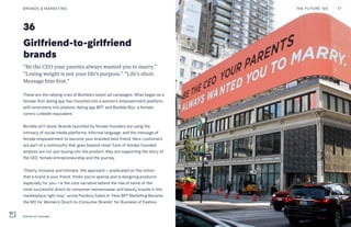 36
Girlfriend-to-girlfriend
brands
“Be the CEO your parents always wanted you to marry.”
“Losing weight is not your life’s purpose.” “Life’s short.
Message him first.”
These are the rallying cries of Bumble’s latest ad campaigns. What began as a
female-first dating app has morphed into a women’s empowerment platform,
with extensions into platonic dating app BFF, and Bumble Bizz, a female-
centric LinkedIn equivalent.
Bumble isn’t alone. Brands launched by female founders are using the
intimacy of social media platforms, informal language, and the message of
female empowerment to become your branded best friend. Here, customers
are part of a community that goes beyond retail. Fans of female-founded
empires are not just buying into the product; they are supporting the story of
the CEO, female entrepreneurship and the journey.
“Chatty, inclusive and intimate, this approach—predicated on the notion
that a brand is your friend, thinks you’re special and is designing products
especially for you—is the core narrative behind the rise of some of the
most successful direct-to-consumer womenswear and beauty brands in the
marketplace right now,” wrote Pandora Sykes in “How BFF Marketing Became
the MO for Women’s Direct-to-Consumer Brands” for Business of Fashion.
THE FUTURE 100BRANDS & MARKETING 77
Bumble ad campaign
 