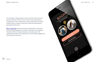 On cue, Glossier’s makeup features not the customary product blurb but
personal reassurance: “We’re not out to make you into someone else or
complicate your routine.” Other brands, such as Jessica Alba’s The Honest
Company, feature a celebrity entrepreneur whose personal following is
intertwined with the brand.
Why it’s interesting: Entrepreneurs are the new celebrities—and women
are the fastest-growing group. According to a 2016 report by the Kauffman
Foundation, 40.6% of all new businesses are started by women. “BFF
marketing” also speaks to the rising influence of social media’s language, style
and informality on commerce.
THE FUTURE 100BRANDS & MARKETING 78
BumbleBizz
 