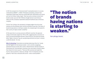 In 2017, the concept of an “American brand” is somewhat elusive. In a survey
conducted by SONARTM
, J. Walter Thompson’s proprietary research tool,
respondents listed older American brands (Microsoft, McDonald’s) and named
just one from Silicon Valley: Apple. There was some confusion around tech
brands overall: just over half of Britons thought Amazon was American,
while just 40% of Chinese respondents believed Facebook was an American
company.
Futurist Tom LaForge, who specializes in bringing insights from the social
sciences into the business world, told the Innovation Group that “the notion of
brands having nations is starting to weaken. As companies get more powerful,
their country of origin is harder to identify.”
At the same time, in a survey across six different countries, the approval
ratings of US brands ranged from 78% to 93%, suggesting that consumers at
home and abroad distinguish between “Brand America” and American brands.
While “Made in America” may stir up polarizing sentiments at home, it remains
a safe bet abroad—for now.
Why it’s interesting: Corporations are already balancing a thirst for “locally
sourced” against an international market—not to mention navigating a
polarized American society. But a look at “Brand America” abroad reveals an
interesting truth: internationally, consumers care more about a brand’s values
than those of its home country. “There are 200 countries and maybe the
top 15 or 20 are powerful,” observes LaForge. “A lot of companies are more
powerful. That’s how a US brand will survive—solve a world problem.”
"The notion
of brands
having nations
is starting to
weaken."
Tom LaForge, futurist.
THE FUTURE 100BRANDS & MARKETING 80
 
