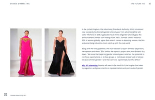 In the United Kingdom, the Advertising Standards Authority (ASA) introduced
new standards to eliminate gender stereotypes from advertising that will
come into force in 2018. Applicable to all forms of gender stereotypes, the
announcement chimes with findings from JWT’s “Female Tribes” research:
85% of women globally agree that when it comes to depicting women, the film
and advertising industries must catch up with the real world.
Along with the new guidelines, the ASA released a report entitled “Depictions,
Perceptions and Harm.” Ella Smillie, the report’s project lead, told Britain’s Sky
News, “We know that depicting gender stereotypes in ads has the potential to
reinforce expectations as to how groups or individuals should look or behave
because of their gender—and that can have a potentially harmful effect.”
Why it’s interesting: Brands will need to be mindful of the tougher line taken
by regulators and governments on representations and portrayals of gender.
THE FUTURE 100BRANDS & MARKETING 82
Christian Siriano NYFW SS17
 