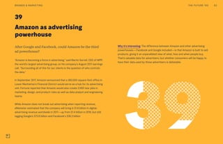 Amazon as advertising
powerhouse
39
Why it’s interesting: The difference between Amazon and other advertising
powerhouses—Facebook and Google included—is that Amazon is built to sell
products, giving it an unparalleled view of what, how and when people buy.
That’s valuable data for advertisers, but whether consumers will be happy to
have their data used by those advertisers is debatable.
After Google and Facebook, could Amazon be the third
ad powerhouse?
“Amazon is becoming a force in advertising,” said Martin Sorrell, CEO of WPP,
the world’s largest advertising group, on his company’s August 2017 earnings
call. “Surrounding all of this for our clients is the question of who controls
the data.”
In September 2017, Amazon announced that a 360,000-square-foot office in
Lower Manhattan’s Financial District would serve as a hub for its advertising
unit. Fortune reported that Amazon would also create 2,000 new jobs in
marketing, design, and product roles as well as data analyst and engineering
teams.
While Amazon does not break out advertising when reporting revenue,
eMarketer estimated that the company will bring in $1.8 billion in digital-
advertising revenue worldwide in 2017—up from $1.4 billion in 2016, but still
lagging Google’s $73.8 billion and Facebook’s $36.3 billion
THE FUTURE 100BRANDS & MARKETING 83
 