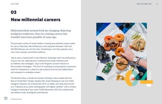 03
New millennial careers
Millennial ideals around work are changing. Rejecting
workplace traditions, they are creating careers that
wouldn’t have been possible 10 years ago.
The pervasive culture of social media is creating new potential careers paths
for savvy millennials. Microinfluencers with anywhere between 1,000 and
100,000 followers are not the most “Instafamous,” but they typically carry
more clout among a committed audience.
“We’ve seen a marked shift in the influencer landscape, with microinfluencers
truly on the rise, replacing more traditional and costly methods such
as celebrity-led campaigns,” says Lizzie Drogman, account director at
Hill+Knowlton Strategies. “This form of marketing is answering the consumer’s
need for transparency, a desire to see products and services talked about
and reviewed in a relatable context.”
The Brothers Buoy, a foodie duo based in Brooklyn, have worked with the
likes of Condé Nast Traveler despite their small following of just over 9,500
Instagram followers (as of November 2017). Liz Wible, who describes herself
as a “freelance prop stylist, photographer and digital marketer” with a modest
Instagram following of just under 12,000 (November 2017) has collaborated
with Whole Foods, Sweetgreen and Polaroid.
THE FUTURE 100 9CULTURE
The Brothers Buoy
 