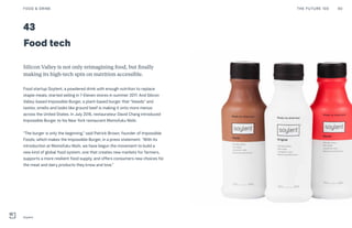 Post Womens-Interest Media
Post Wo
0443
Food tech
Silicon Valley is not only reimagining food, but finally
making its high-tech spin on nutrition accessible.
Food startup Soylent, a powdered drink with enough nutrition to replace
staple meals, started selling in 7-Eleven stores in summer 2017. And Silicon
Valley-based Impossible Burger, a plant-based burger that “bleeds” and
tastes, smells and looks like ground beef is making it onto more menus
across the United States. In July 2016, restaurateur David Chang introduced
Impossible Burger to his New York restaurant Momofuku Nishi.
“The burger is only the beginning,” said Patrick Brown, founder of Impossible
Foods, which makes the Impossible Burger, in a press statement. “With its
introduction at Momofuku Nishi, we have begun the movement to build a
new kind of global food system, one that creates new markets for farmers,
supports a more resilient food supply, and offers consumers new choices for
the meat and dairy products they know and love.”
THE FUTURE 100FOOD & DRINK 90
Soylent
 