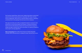 San Francisco-based Kitava, which serves “healthy food without compromise,”
opened its first fast-casual restaurant in November 2017. Kitava, formerly
known as Mealmade, used to be an on-demand delivery startup—popularity
and demand led to the opening of the brick-and-mortar restaurant.
Wine apps and clubs such as Winc use algorithms based on consumer taste
preferences to recommend specific wine options. A study by the Sonoma
State University Wine Business Institute has found that 23% of consumers
already use apps to decide which wine to purchase, so it seems as though the
time is ripe for wine app algorithms.
Why it’s interesting: Silicon Valley food startups are finally being taken
seriously, which could lead them to reshape the wider food and drink market.
THE FUTURE 100FOOD & DRINK 91
Impossible Burger
 
