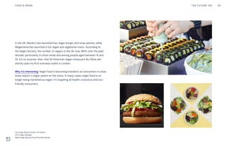 In the UK, Nando’s has launched two vegan burger and wrap options, while
Wagamama has launched a full vegan and vegetarian menu. According to
the Vegan Society, the number of vegans in the UK rose 360% over the past
decade, particularly in urban areas and among people aged between 15 and
34. It’s no surprise, then, that hit American vegan restaurant By Chloe will
shortly open its first overseas outlet in London.
Why it’s interesting: Vegan food is becoming standard, as consumers in urban
areas expect a vegan option on the menu. In many cases vegan food is no
longer being marketed as vegan; it’s targeting all health-conscious and eco-
friendly consumers.
THE FUTURE 100FOOD & DRINK 93
Top Image: Beyond Sushi Live Station
Left Image: McVegan
Right Image: Beyond Sushi Rice Bed Salads
 