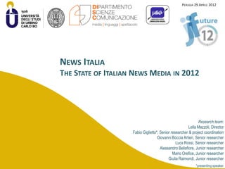 PERUGIA 29 APRILE 2012




NEWS ITALIA
THE STATE OF ITALIAN NEWS MEDIA IN 2012




                                                              Research team:
                                                        Lella Mazzoli, Director
                    Fabio Giglietto*, Senior researcher & project coordination
                                    Giovanni Boccia Artieri, Senior researcher
                                                Luca Rossi, Senior researcher
                                      Alessandro Bellafiore, Junior researcher
                                              Mario Orefice, Junior researcher
                                           Giulia Raimondi, Junior researcher
                                                             *presenting speaker
 