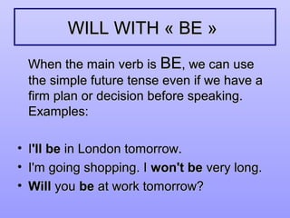 WILL WITH « BE »WILL WITH « BE »
When the main verb isWhen the main verb is BEBE, we can use, we can use
the simple future tense even if we have athe simple future tense even if we have a
firm plan or decision before speaking.firm plan or decision before speaking.
Examples:Examples:
• II'll be'll be in London tomorrow.in London tomorrow.
• I'm going shopping. II'm going shopping. I won't bewon't be very long.very long.
• WillWill youyou bebe at work tomorrow?at work tomorrow?
 