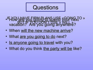 QuestionsQuestions
• HowHow are you going to spendare you going to spend your nextyour next
vacation? Are you going anywhere?vacation? Are you going anywhere?
• WhenWhen will the new machine arrivewill the new machine arrive??
• WhatWhat are you going to doare you going to do next?next?
• Is anyone going to travelIs anyone going to travel with you?with you?
• What do you thinkWhat do you think the party will bethe party will be like?like?
IF YOU HAVE FIRM PLANS USE «GOING TO »IF YOU HAVE FIRM PLANS USE «GOING TO »
BUT IF YOU DON’T USE « WILL ».BUT IF YOU DON’T USE « WILL ».
 