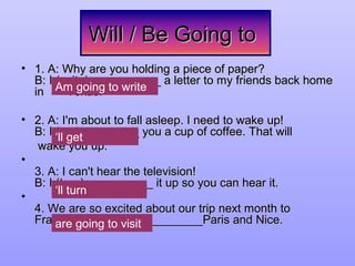 Will / Be Going toWill / Be Going to
• 1. A: Why are you holding a piece of paper?1. A: Why are you holding a piece of paper?
B: I (write)___________ a letter to my friends back homeB: I (write)___________ a letter to my friends back home
in Texas.in Texas.
• 2. A: I'm about to fall asleep. I need to wake up!2. A: I'm about to fall asleep. I need to wake up!
B: I (get)_________ you a cup of coffee. That willB: I (get)_________ you a cup of coffee. That will
wake you up.wake you up.
•
3. A: I can't hear the television!3. A: I can't hear the television!
B: I (turn) __________ it up so you can hear it.B: I (turn) __________ it up so you can hear it.
•
4. We are so excited about our trip next month to4. We are so excited about our trip next month to
France. We (visit) ___________Paris and Nice.France. We (visit) ___________Paris and Nice.
Am going to write
‘ll turn
are going to visit
‘ll get
Am going to write
‘ll get
‘ll turn
Am going to write
‘ll get
 