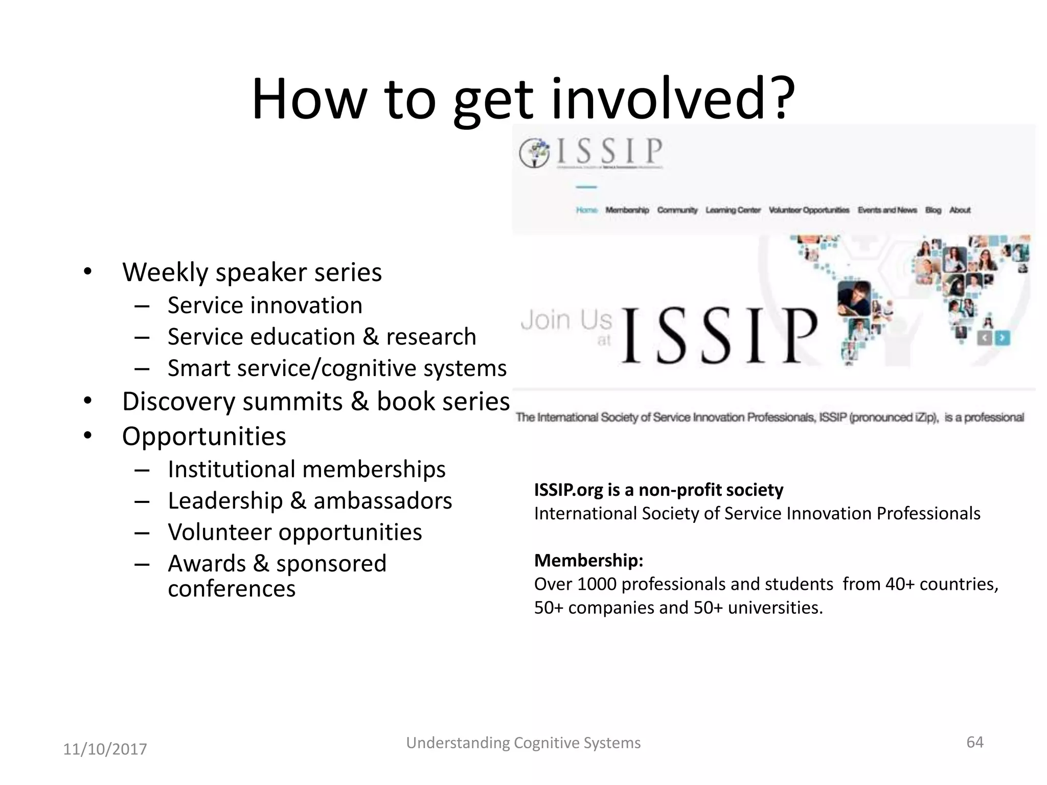 How to get involved?
• Weekly speaker series
– Service innovation
– Service education & research
– Smart service/cognitive systems
• Discovery summits & book series
• Opportunities
– Institutional memberships
– Leadership & ambassadors
– Volunteer opportunities
– Awards & sponsored
conferences
11/10/2017 Understanding Cognitive Systems 64
ISSIP.org is a non-profit society
International Society of Service Innovation Professionals
Membership:
Over 1000 professionals and students from 40+ countries,
50+ companies and 50+ universities.
 