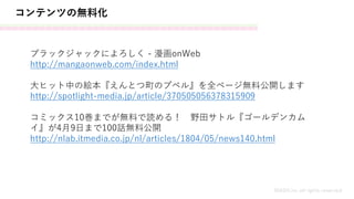 コンテンツの無料化
MASH.inc all rights reserved
ブラックジャックによろしく - 漫画onWeb
http://mangaonweb.com/index.html
大ヒット中の絵本『えんとつ町のプペル』を全ページ無料公開します
http://spotlight-media.jp/article/370505056378315909
コミックス10巻までが無料で読める！ 野田サトル『ゴールデンカム
イ』が4月9日まで100話無料公開
http://nlab.itmedia.co.jp/nl/articles/1804/05/news140.html
 
