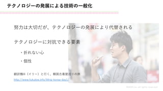 テクノロジーの発展による技術の一般化
MASH.inc all rights reserved
努力は大切だが、テクノロジーの発展により代替される
http://www.fukulow.info/ilitrip-korea-day1/
翻訳機ili（イリー）と行く、韓国古着屋巡りの旅
テクノロジーに対抗できる要素
・個性
・折れない心
 