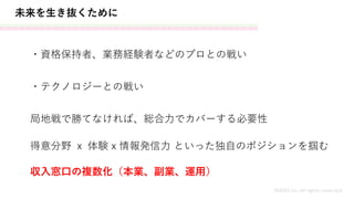 未来を生き抜くために
MASH.inc all rights reserved
・資格保持者、業務経験者などのプロとの戦い
・テクノロジーとの戦い
局地戦で勝てなければ、総合力でカバーする必要性
得意分野 ｘ 体験 x 情報発信力 といった独自のポジションを掴む
収入窓口の複数化（本業、副業、運用）
 