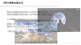 VRで世界は変わる
MASH.inc all rights reserved
現在は金銭的余裕がある人がVRで遊んでいる。
将来は金銭的余裕が無い人がVRを使う世界になる。
人は体験にお金を払うようになる。
時間と手間をかけて豪華客船で世界一周をするのはなぜか
現地に行くというのは贅沢になる
一般人は安いVRキットと動画しか体験できない世界になる
 