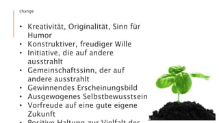 change
• Kreativität, Originalität, Sinn für
Humor
• Konstruktiver, freudiger Wille
• Initiative, die auf andere
ausstrahlt
• Gemeinschaftssinn, der auf
andere ausstrahlt
• Gewinnendes Erscheinungsbild
• Ausgewogenes Selbstbewusstsein
• Vorfreude auf eine gute eigene
Zukunft
 