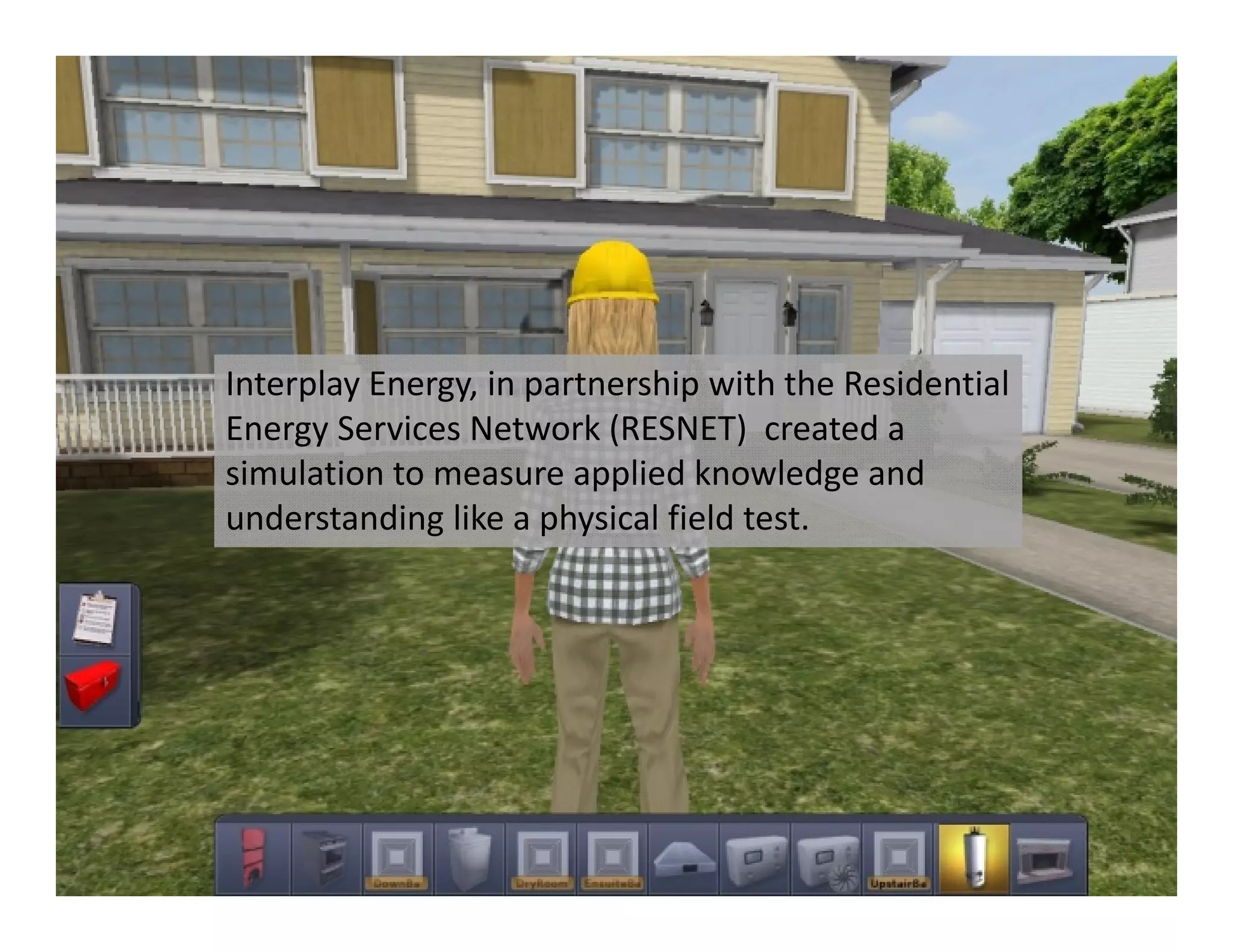 Interplay Energy, in partnership with the Residential 
Energy Services Network (RESNET)  created a 
simulation to measure applied knowledge and 
understanding like a physical field test. 
 