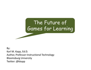 The Future of
                  Games for Learning


By:
Karl M. Kapp, Ed.D.
Author, Professor‐Instructional Technology
Bloomsburg University
Twitter: @kkapp
 