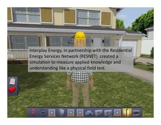 Interplay Energy, in partnership with the Residential 
Energy Services Network (RESNET)  created a 
simulation to measure applied knowledge and 
understanding like a physical field test. 
 