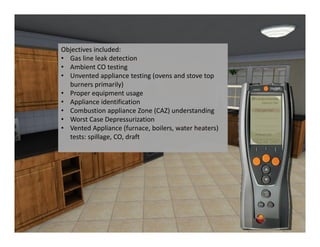 Objectives included:
• Gas line leak detection
• Ambient CO testing
• Unvented appliance testing (ovens and stove top 
  burners primarily)
• Proper equipment usage
• Appliance identification
• Combustion appliance Zone (CAZ) understanding
• Worst Case Depressurization
• Vented Appliance (furnace, boilers, water heaters) 
  tests: spillage, CO, draft
 