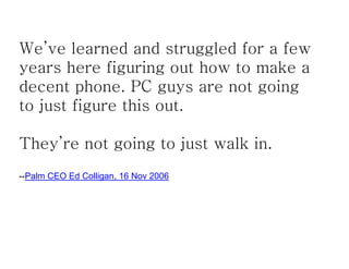 We’ve learned and struggled for a few
years here figuring out how to make a
decent phone. PC guys are not going
to just figure this out.

They’re not going to just walk in.
--Palm CEO Ed Colligan, 16 Nov 2006
 