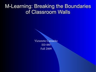 M-Learning: Breaking the Boundaries of Classroom Walls Victorette Camacho ED 480 Fall 2009 