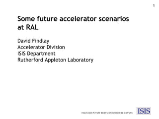 FELIX QVI POTVIT RERVM COGNOSCERE CAVSAS Some future accelerator scenarios at RAL David Findlay Accelerator Division ISIS Department Rutherford Appleton Laboratory 