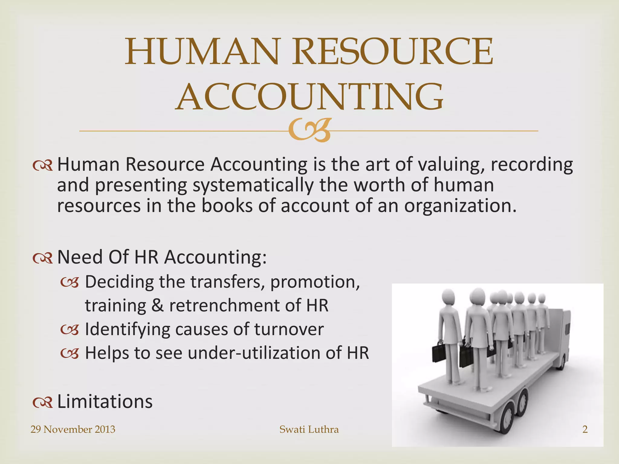 HUMAN RESOURCE
ACCOUNTING



 Human Resource Accounting is the art of valuing, recording
and presenting systematically the worth of human
resources in the books of account of an organization.
 Need Of HR Accounting:
 Deciding the transfers, promotion,
training & retrenchment of HR
 Identifying causes of turnover
 Helps to see under-utilization of HR

 Limitations
29 November 2013

Swati Luthra

2

 