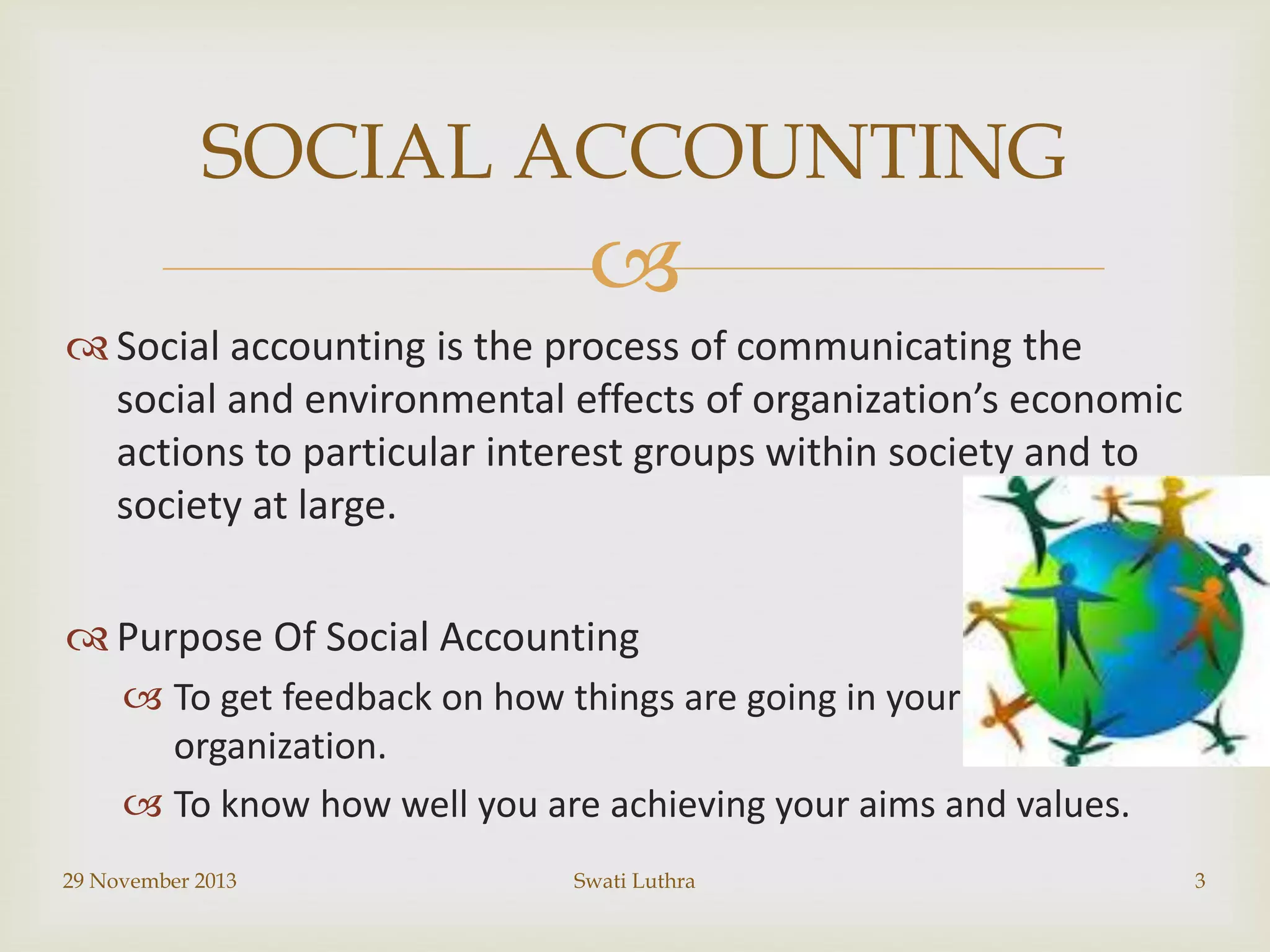 SOCIAL ACCOUNTING


 Social accounting is the process of communicating the
social and environmental effects of organization’s economic
actions to particular interest groups within society and to
society at large.
 Purpose Of Social Accounting
 To get feedback on how things are going in your
organization.
 To know how well you are achieving your aims and values.
29 November 2013

Swati Luthra

3

 