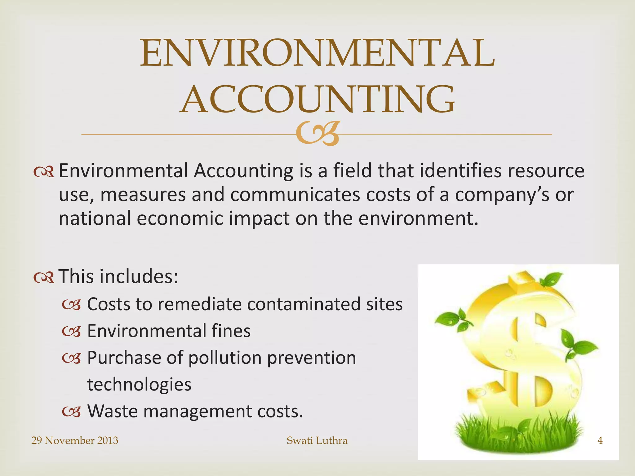ENVIRONMENTAL
ACCOUNTING



 Environmental Accounting is a field that identifies resource
use, measures and communicates costs of a company’s or
national economic impact on the environment.
 This includes:
 Costs to remediate contaminated sites
 Environmental fines
 Purchase of pollution prevention
technologies
 Waste management costs.
29 November 2013

Swati Luthra

4

 